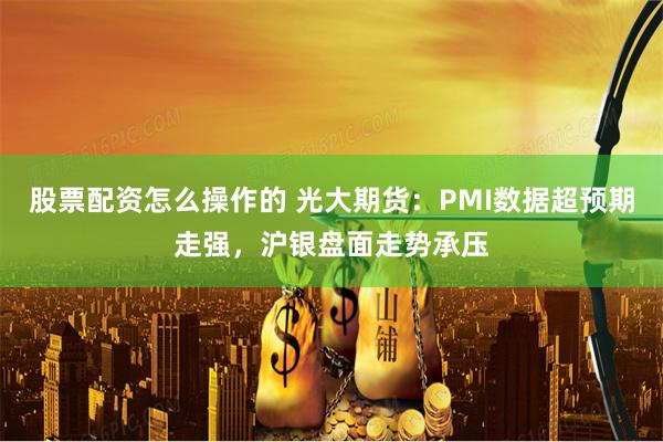 股票配资怎么操作的 光大期货：PMI数据超预期走强，沪银盘面走势承压