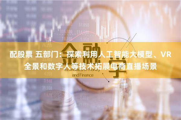 配股票 五部门：探索利用人工智能大模型、VR全景和数字人等技术拓展电商直播场景