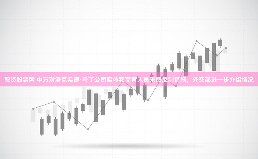 配资股票网 中方对洛克希德·马丁公司实体和高管人员采取反制措施，外交部进一步介绍情况