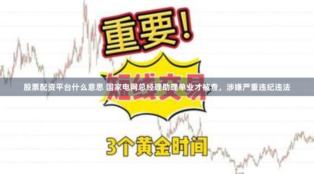 股票配资平台什么意思 国家电网总经理助理单业才被查，涉嫌严重违纪违法