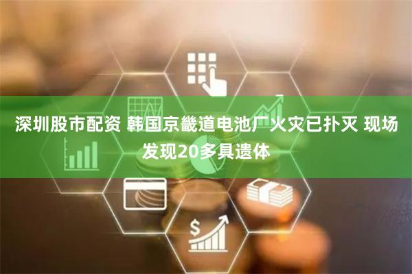 深圳股市配资 韩国京畿道电池厂火灾已扑灭 现场发现20多具遗体