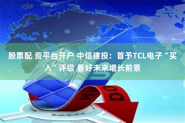 股票配 资平台开户 中信建投：首予TCL电子“买入”评级 看好未来增长前景