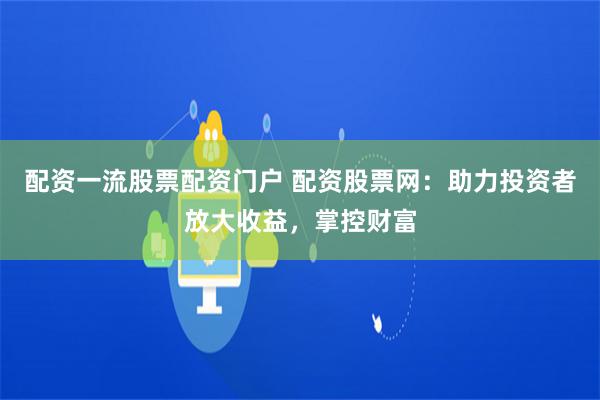 配资一流股票配资门户 配资股票网：助力投资者放大收益，掌控财富
