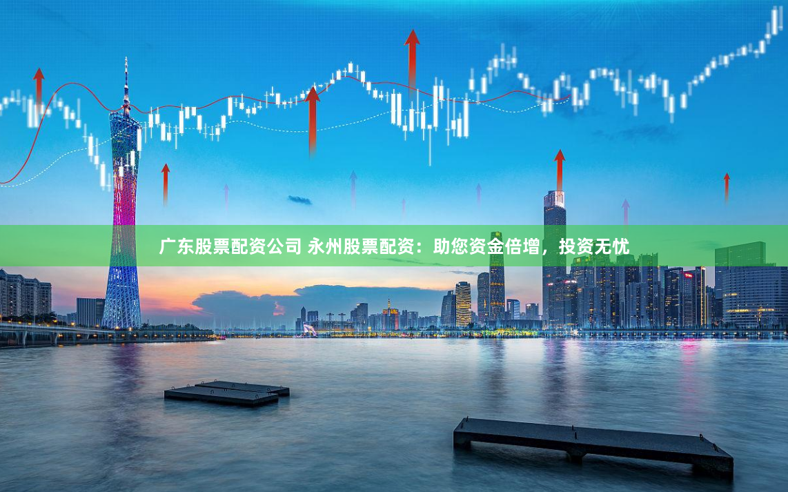 广东股票配资公司 永州股票配资：助您资金倍增，投资无忧