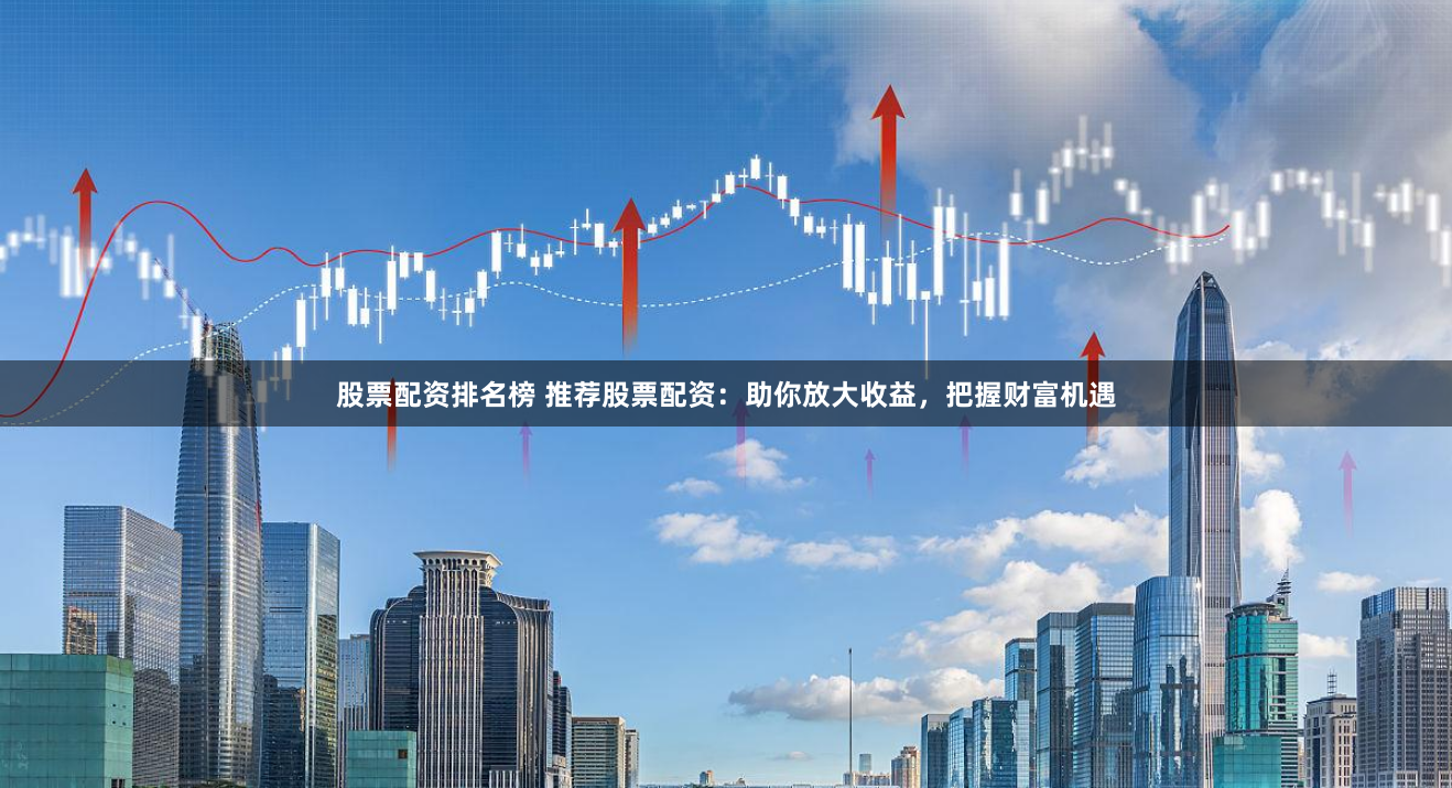 股票配资排名榜 推荐股票配资：助你放大收益，把握财富机遇