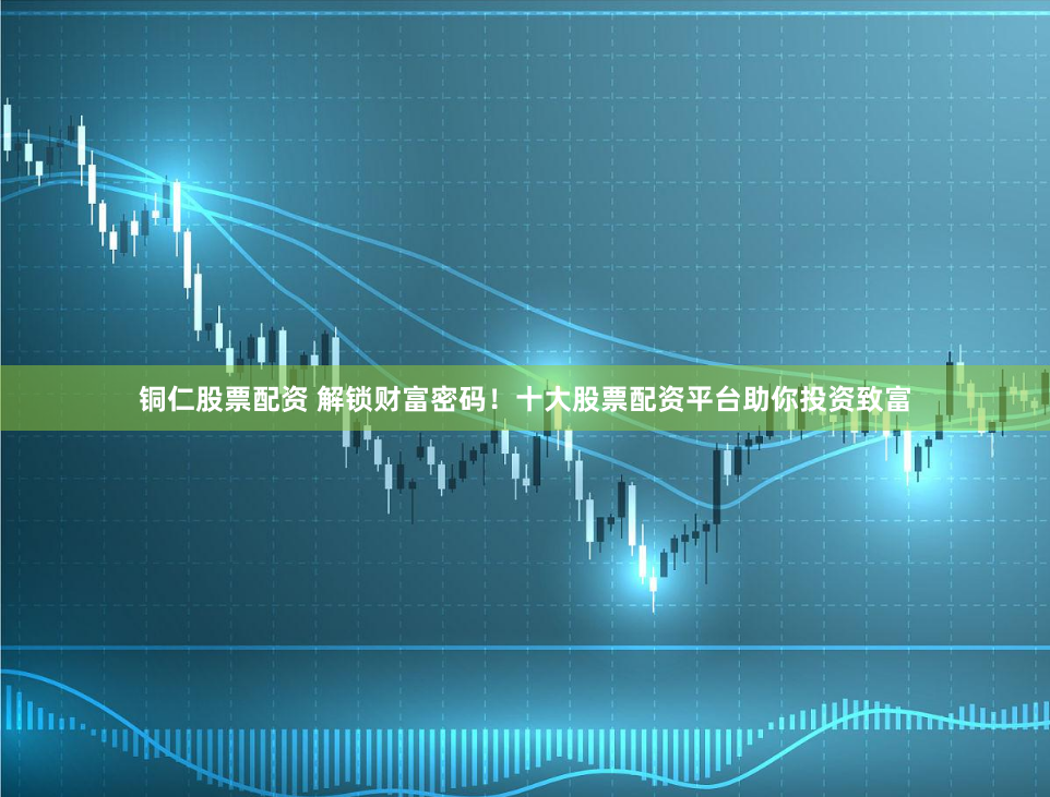 铜仁股票配资 解锁财富密码！十大股票配资平台助你投资致富