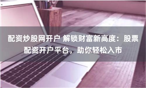 配资炒股网开户 解锁财富新高度：股票配资开户平台，助你轻松入市