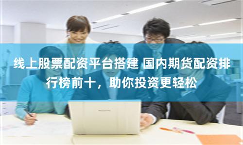 线上股票配资平台搭建 国内期货配资排行榜前十，助你投资更轻松