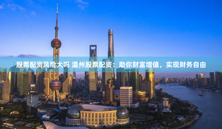 股票配资风险大吗 温州股票配资：助你财富增值，实现财务自由