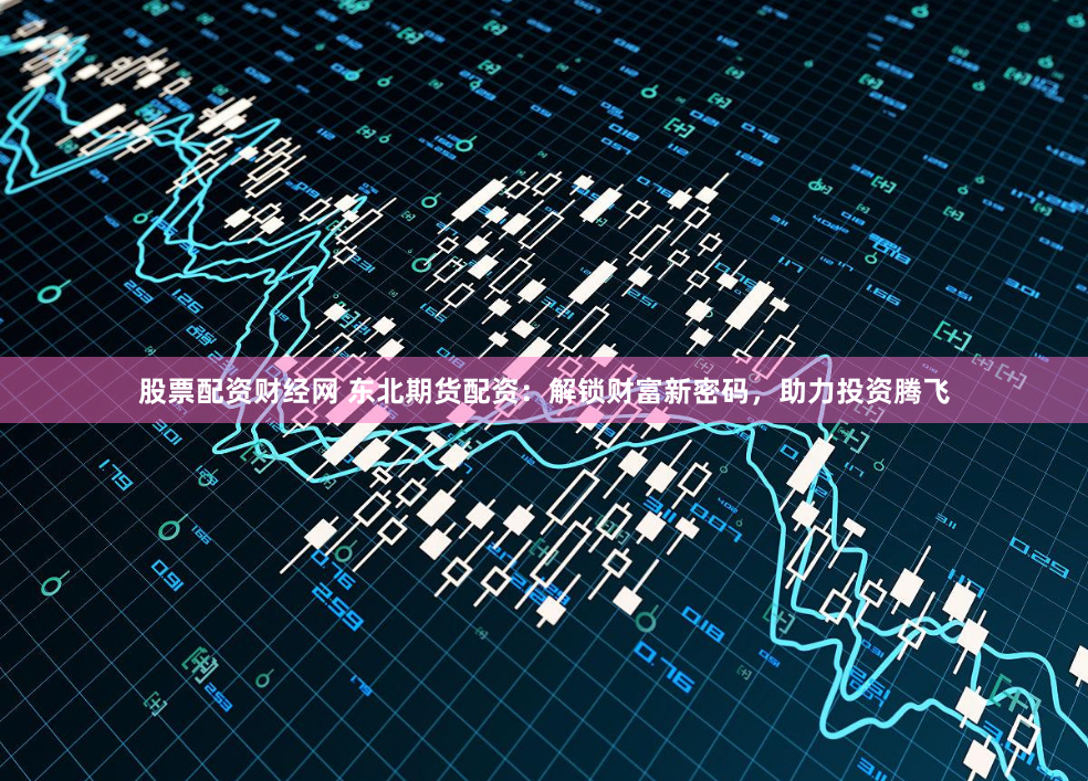 股票配资财经网 东北期货配资：解锁财富新密码，助力投资腾飞