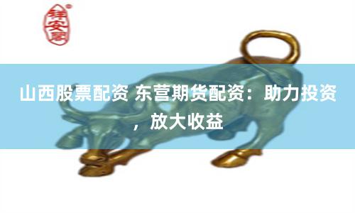 山西股票配资 东营期货配资：助力投资，放大收益