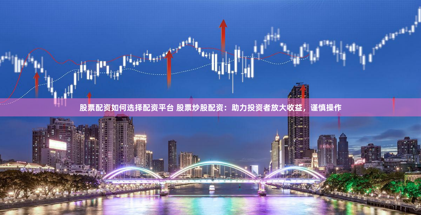 股票配资如何选择配资平台 股票炒股配资：助力投资者放大收益，谨慎操作