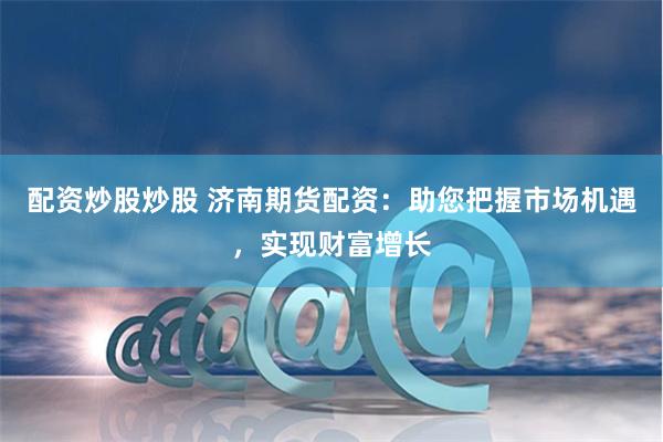 配资炒股炒股 济南期货配资：助您把握市场机遇，实现财富增长