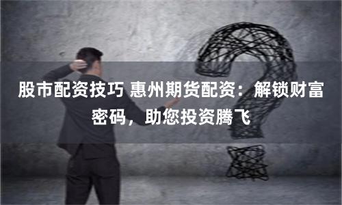 股市配资技巧 惠州期货配资：解锁财富密码，助您投资腾飞