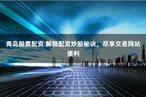 青岛股票配资 解锁配资炒股秘诀，尽享交易网站便利