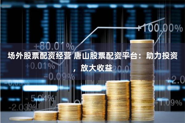 场外股票配资经营 唐山股票配资平台：助力投资，放大收益