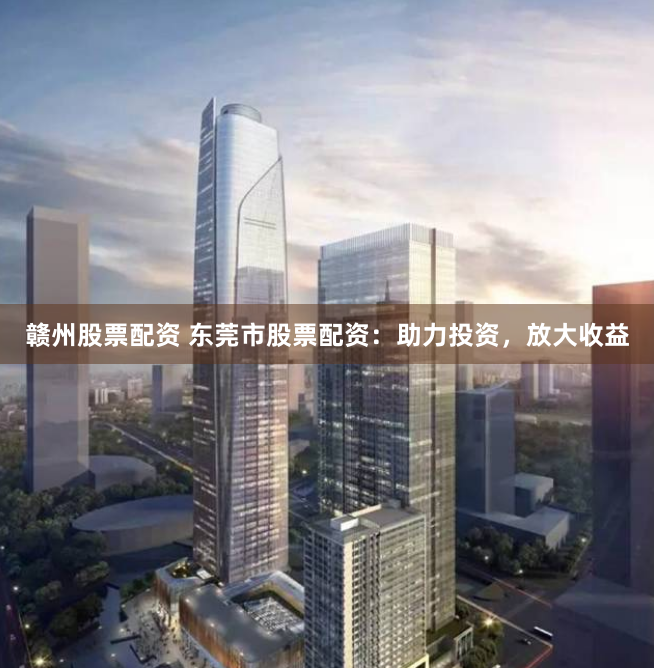 赣州股票配资 东莞市股票配资：助力投资，放大收益