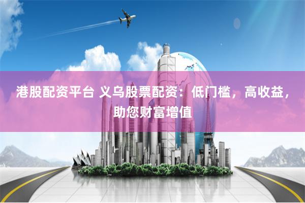 港股配资平台 义乌股票配资：低门槛，高收益，助您财富增值