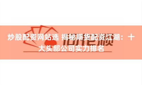 炒股配资网站选 揭秘期货配资江湖：十大头部公司实力排名