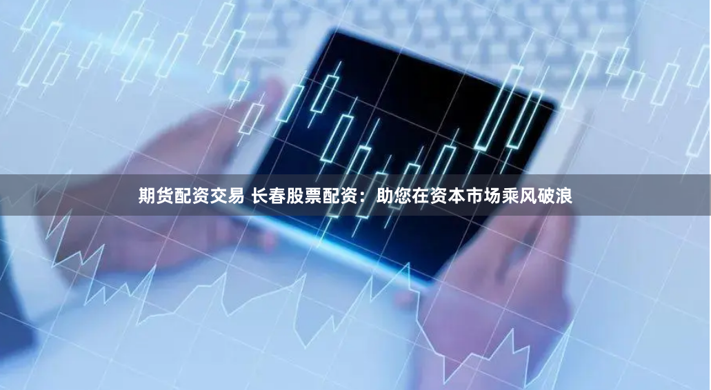 期货配资交易 长春股票配资：助您在资本市场乘风破浪