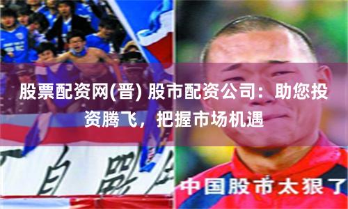 股票配资网(晋) 股市配资公司：助您投资腾飞，把握市场机遇