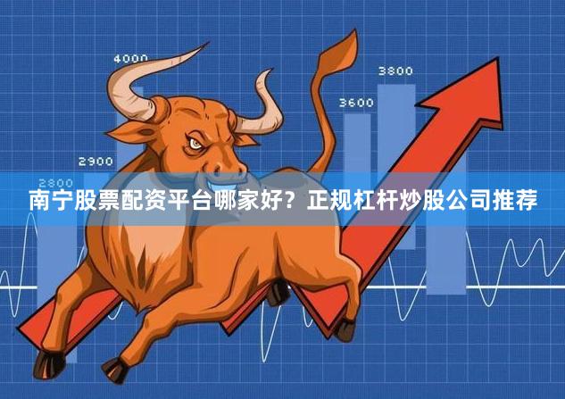 南宁股票配资平台哪家好？正规杠杆炒股公司推荐